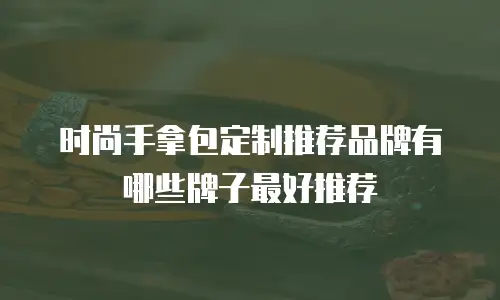 时尚手拿包定制推荐品牌有哪些牌子最好推荐