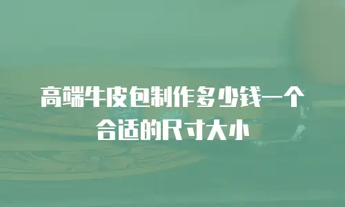高端牛皮包制作多少钱一个合适的尺寸大小