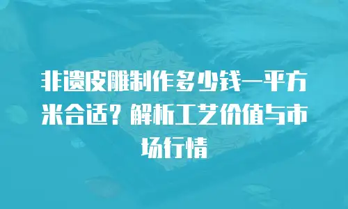 非遗皮雕制作多少钱一平方米合适？解析工艺价值与市场行情
