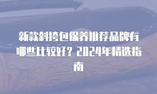 新款斜挎包保养推荐品牌有哪些比较好？2024年精选指南