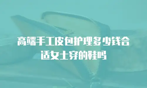 高端手工皮包护理多少钱合适女士穿的鞋吗