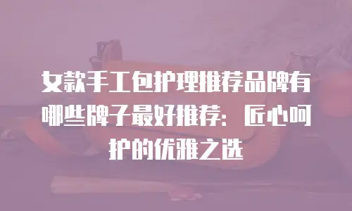 女款手工包护理推荐品牌有哪些牌子最好推荐：匠心呵护的优雅之选