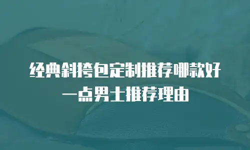 经典斜挎包定制推荐哪款好一点男士推荐理由
