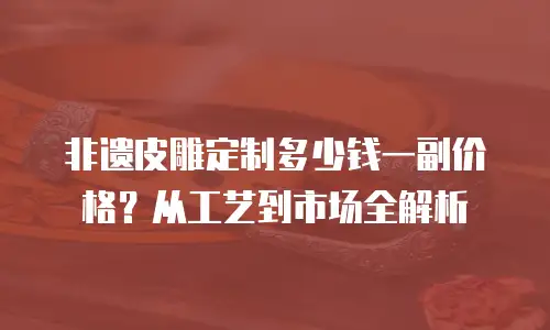 非遗皮雕定制多少钱一副价格？从工艺到市场全解析