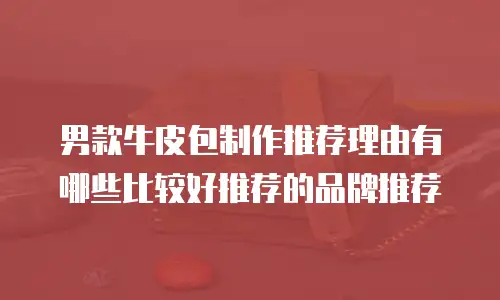 男款牛皮包制作推荐理由有哪些比较好推荐的品牌推荐
