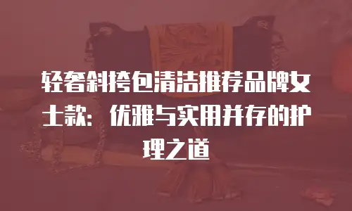轻奢斜挎包清洁推荐品牌女士款：优雅与实用并存的护理之道