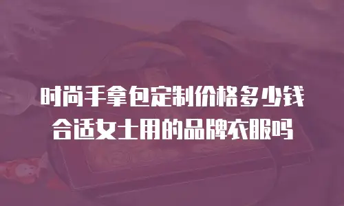 时尚手拿包定制价格多少钱合适女士用的品牌衣服吗