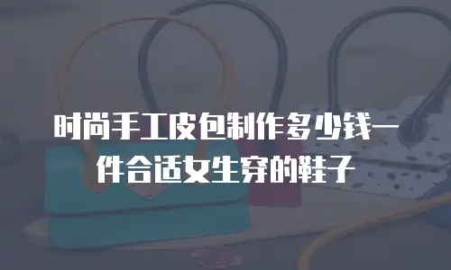 时尚手工皮包制作多少钱一件合适女生穿的鞋子