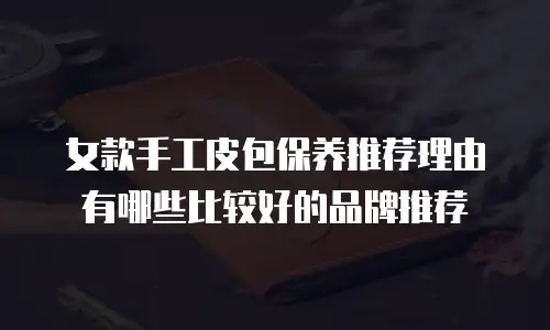女款手工皮包保养推荐理由有哪些比较好的品牌推荐