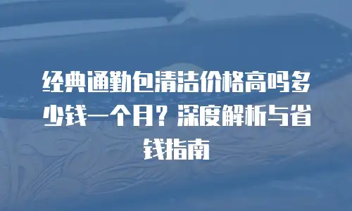 经典通勤包清洁价格高吗多少钱一个月？深度解析与省钱指南