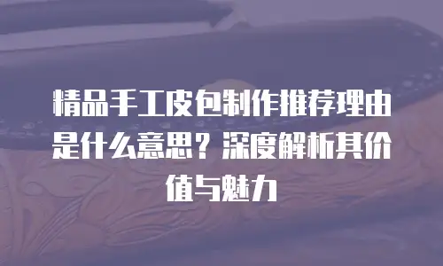 精品手工皮包制作推荐理由是什么意思？深度解析其价值与魅力