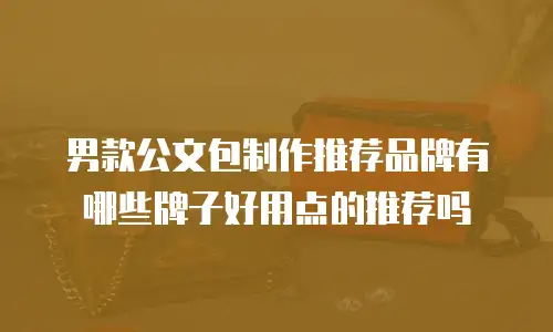 男款公文包制作推荐品牌有哪些牌子好用点的推荐吗