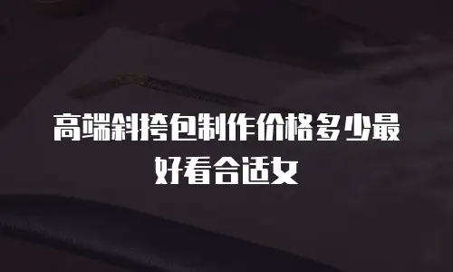 高端斜挎包制作价格多少最好看合适女