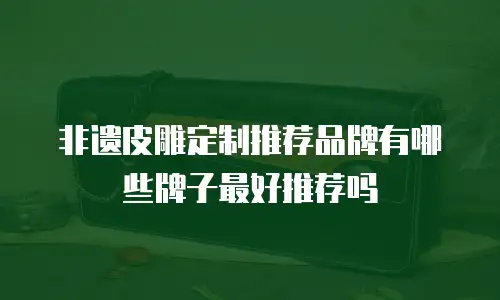 非遗皮雕定制推荐品牌有哪些牌子最好推荐吗