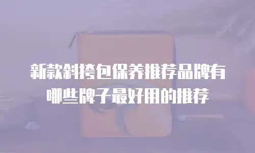 新款斜挎包保养推荐品牌有哪些牌子最好用的推荐