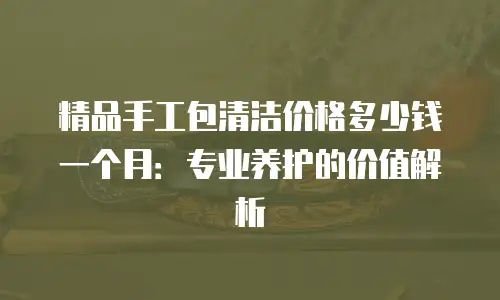 精品手工包清洁价格多少钱一个月：专业养护的价值解析