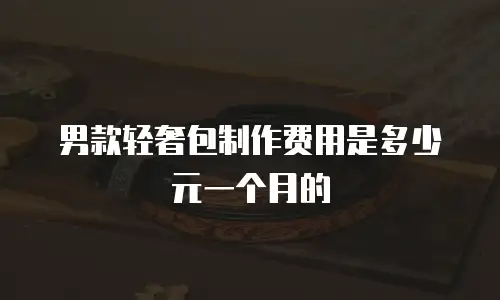 男款轻奢包制作费用是多少元一个月的