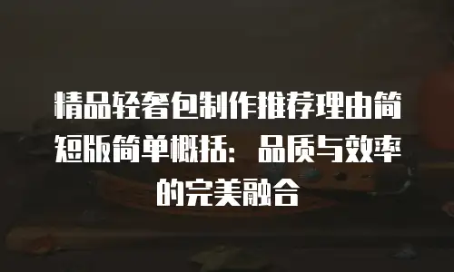 精品轻奢包制作推荐理由简短版简单概括：品质与效率的完美融合