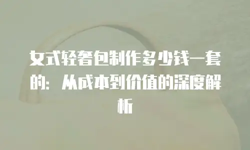 女式轻奢包制作多少钱一套的：从成本到价值的深度解析
