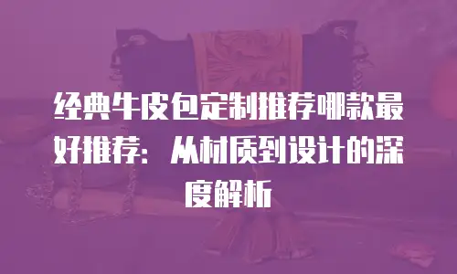 经典牛皮包定制推荐哪款最好推荐：从材质到设计的深度解析