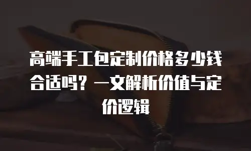 高端手工包定制价格多少钱合适吗？一文解析价值与定价逻辑