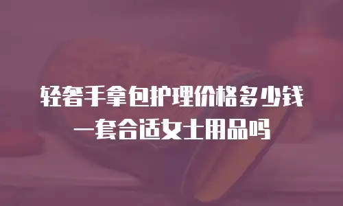 轻奢手拿包护理价格多少钱一套合适女士用品吗