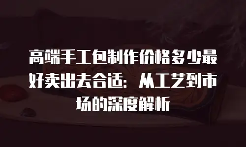 高端手工包制作价格多少最好卖出去合适：从工艺到市场的深度解析