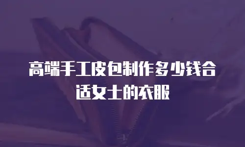 高端手工皮包制作多少钱合适女士的衣服