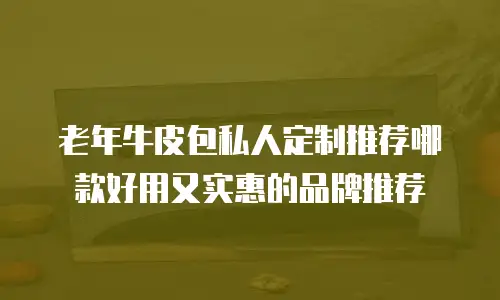 老年牛皮包私人定制推荐哪款好用又实惠的品牌推荐