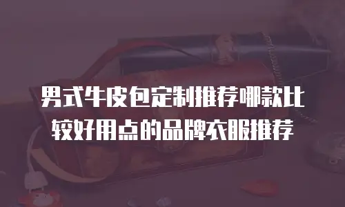 男式牛皮包定制推荐哪款比较好用点的品牌衣服推荐