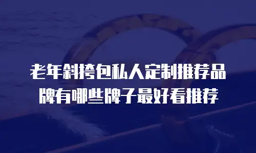 老年斜挎包私人定制推荐品牌有哪些牌子最好看推荐