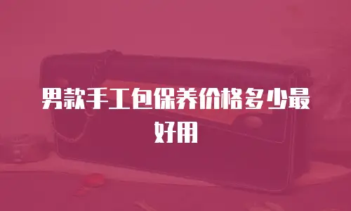 男款手工包保养价格多少最好用