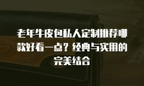 老年牛皮包私人定制推荐哪款好看一点？经典与实用的完美结合