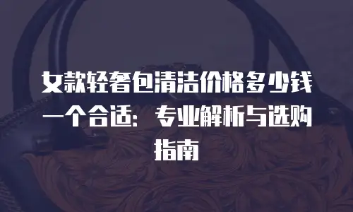 女款轻奢包清洁价格多少钱一个合适：专业解析与选购指南
