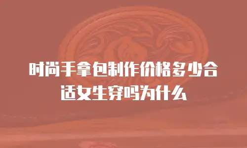 时尚手拿包制作价格多少合适女生穿吗为什么