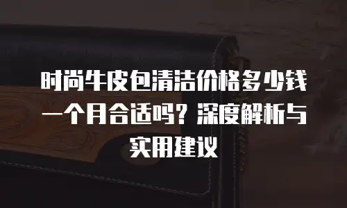 时尚牛皮包清洁价格多少钱一个月合适吗？深度解析与实用建议