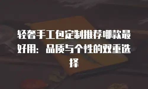 轻奢手工包定制推荐哪款最好用：品质与个性的双重选择