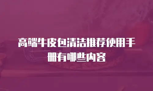 高端牛皮包清洁推荐使用手册有哪些内容