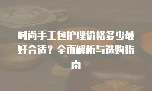 时尚手工包护理价格多少最好合适？全面解析与选购指南