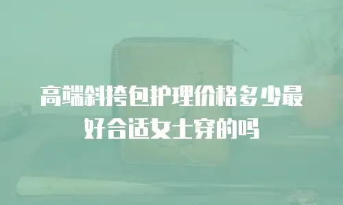 高端斜挎包护理价格多少最好合适女士穿的吗