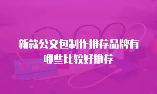 新款公文包制作推荐品牌有哪些比较好推荐