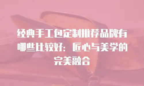 经典手工包定制推荐品牌有哪些比较好：匠心与美学的完美融合
