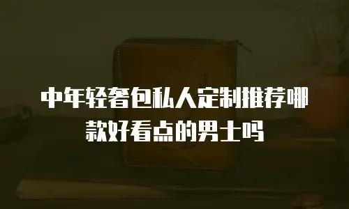中年轻奢包私人定制推荐哪款好看点的男士吗