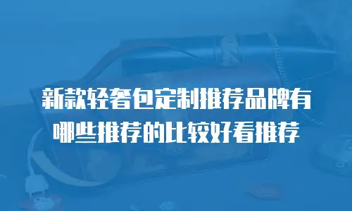 新款轻奢包定制推荐品牌有哪些推荐的比较好看推荐