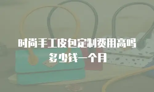 时尚手工皮包定制费用高吗多少钱一个月