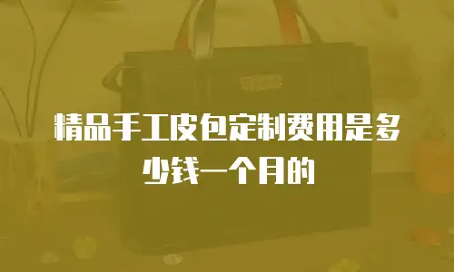 精品手工皮包定制费用是多少钱一个月的