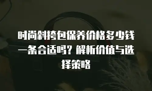时尚斜挎包保养价格多少钱一条合适吗？解析价值与选择策略