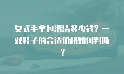 女式手拿包清洁多少钱？一双鞋子的合适价格如何判断？
