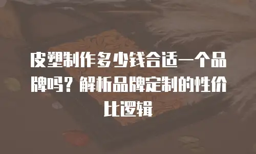 皮塑制作多少钱合适一个品牌吗？解析品牌定制的性价比逻辑