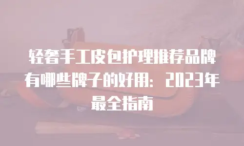 轻奢手工皮包护理推荐品牌有哪些牌子的好用：2023年最全指南